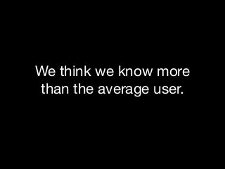 We think we know more
than the average user.

 