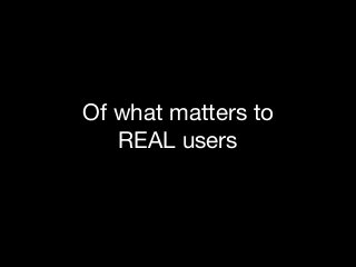 Of what matters to 

REAL users

 