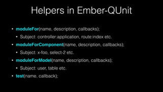 Helpers in Ember-QUnit
• moduleFor(name, description, callbacks);
• Subject: controller:application, route:index etc.
• moduleForComponent(name, description, callbacks);
• Subject: x-foo, select-2 etc.
• moduleForModel(name, description, callbacks);
• Subject: user, table etc.
• test(name, callback);
 