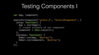 Testing Components I
var App, component;
!
moduleForComponent('select-2', 'Select2Component', {
setup: function() {
App = startApp();
// create instance of our component
component = this.subject();
},
teardown: function() {
Ember.run(App, 'destroy');
Ember.run(component, 'destroy');
}
});
 