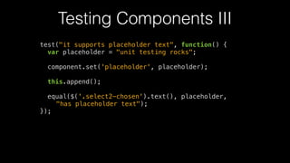 Testing Components III
test("it supports placeholder text", function() {
var placeholder = "unit testing rocks";
!
component.set('placeholder', placeholder);
!
this.append();
!
equal($('.select2-chosen').text(), placeholder,
"has placeholder text");
});
 