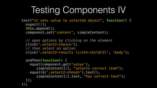Testing Components IV
test("it sets value to selected object", function() {
expect(2);
this.append();
component.set('content', simpleContent);
!
// open options by clicking on the element
click('.select2-choice');
// then select an option
click('.select2-results li:nth-child(3)', 'body');
!
andThen(function() {
equal(component.get(‘value’),
simpleContent[2], "selects correct item");
equal($(‘.select2-chosen').text(),
simpleContent[2].text, "has correct text");
});
});
 