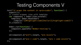 Testing Components V
test("it wraps the content in <pre><code>", function() {
expect(2);
// create wrapper view with template
var component = Ember.View.extend({
template: Ember.Handlebars
.compile('{{#highlight-code}}hello!{{/highlight-code}}')
}).create();
!
Ember.run(function() {
component.appendTo('#ember-testing');
});
!
ok(component.$("pre").length, "pre exists");
!
ok(component.$("pre > code").length, "pre > code exists");
});
 