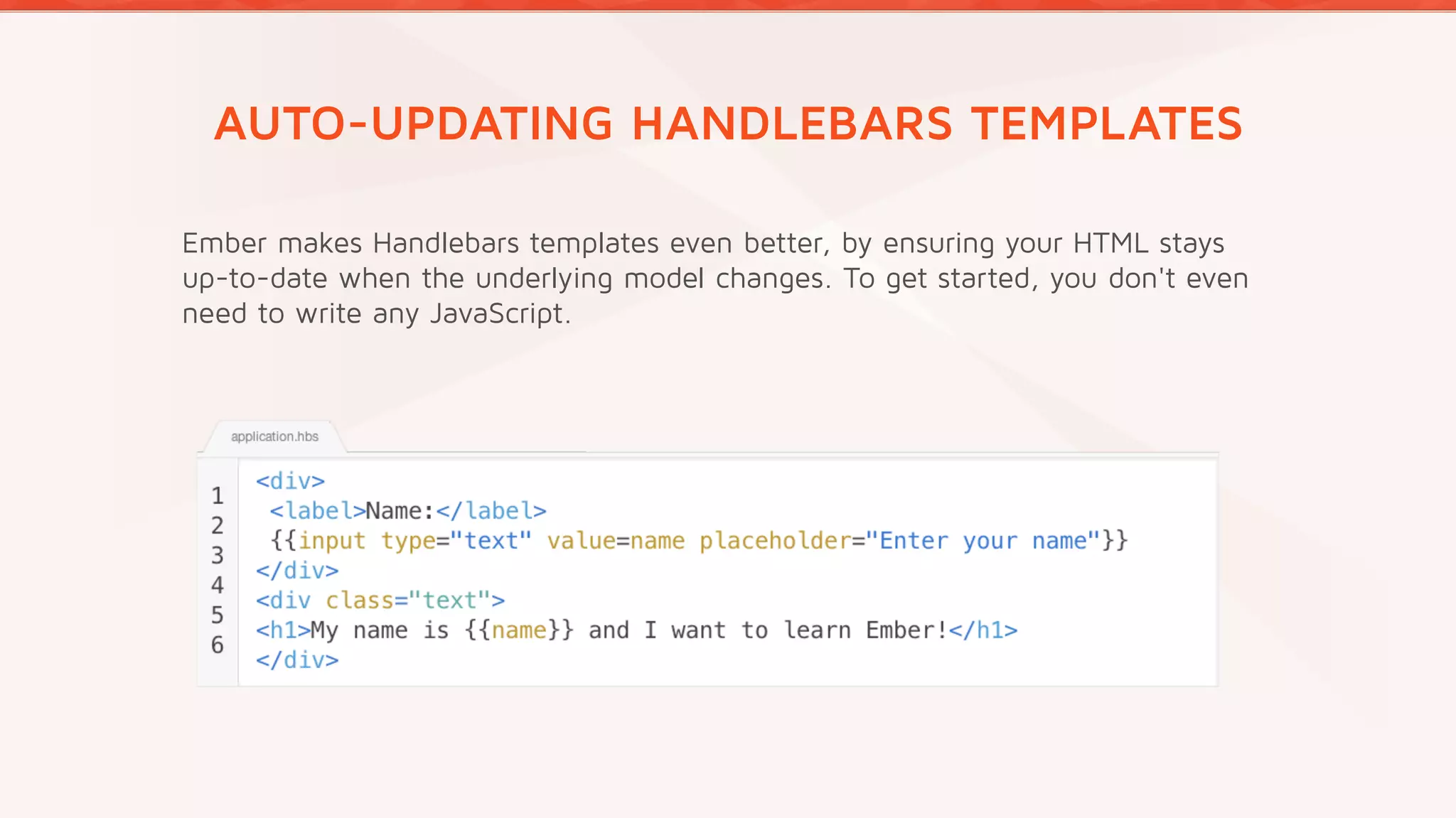 AUTO-UPDATING HANDLEBARS TEMPLATES
Ember makes Handlebars templates even better, by ensuring your HTML stays
up-to-date when the underlying model changes. To get started, you don't even
need to write any JavaScript.