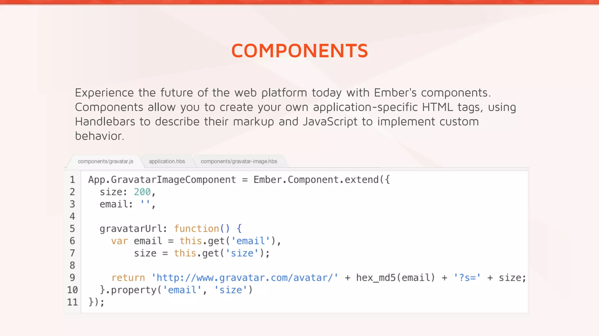 COMPONENTS
Experience the future of the web platform today with Ember's components.
Components allow you to create your own application-specific HTML tags, using
Handlebars to describe their markup and JavaScript to implement custom
behavior.