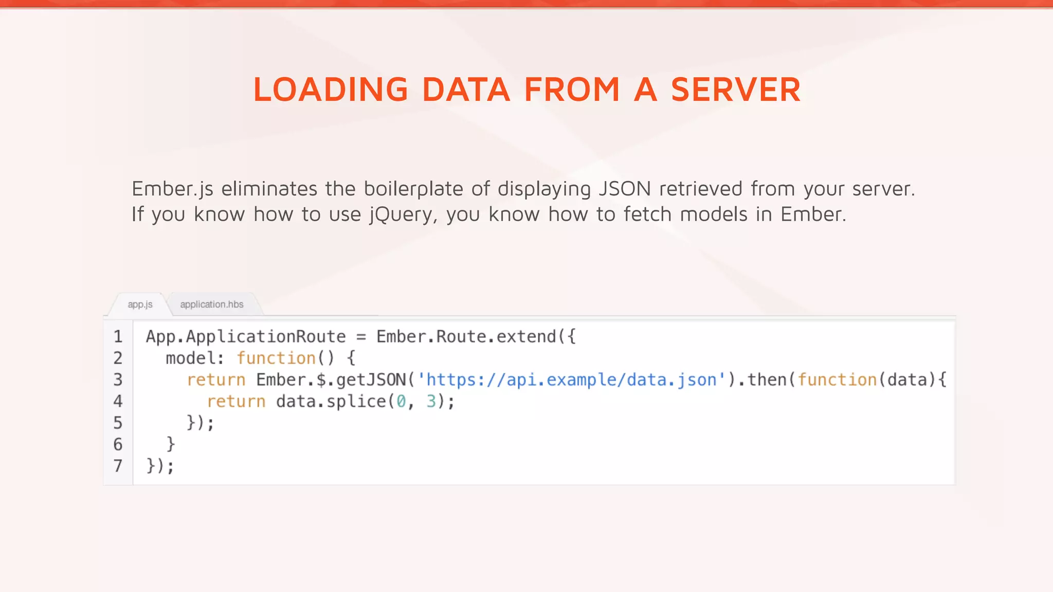 LOADING DATA FROM A SERVER
Ember.js eliminates the boilerplate of displaying JSON retrieved from your server.
If you know how to use jQuery, you know how to fetch models in Ember.