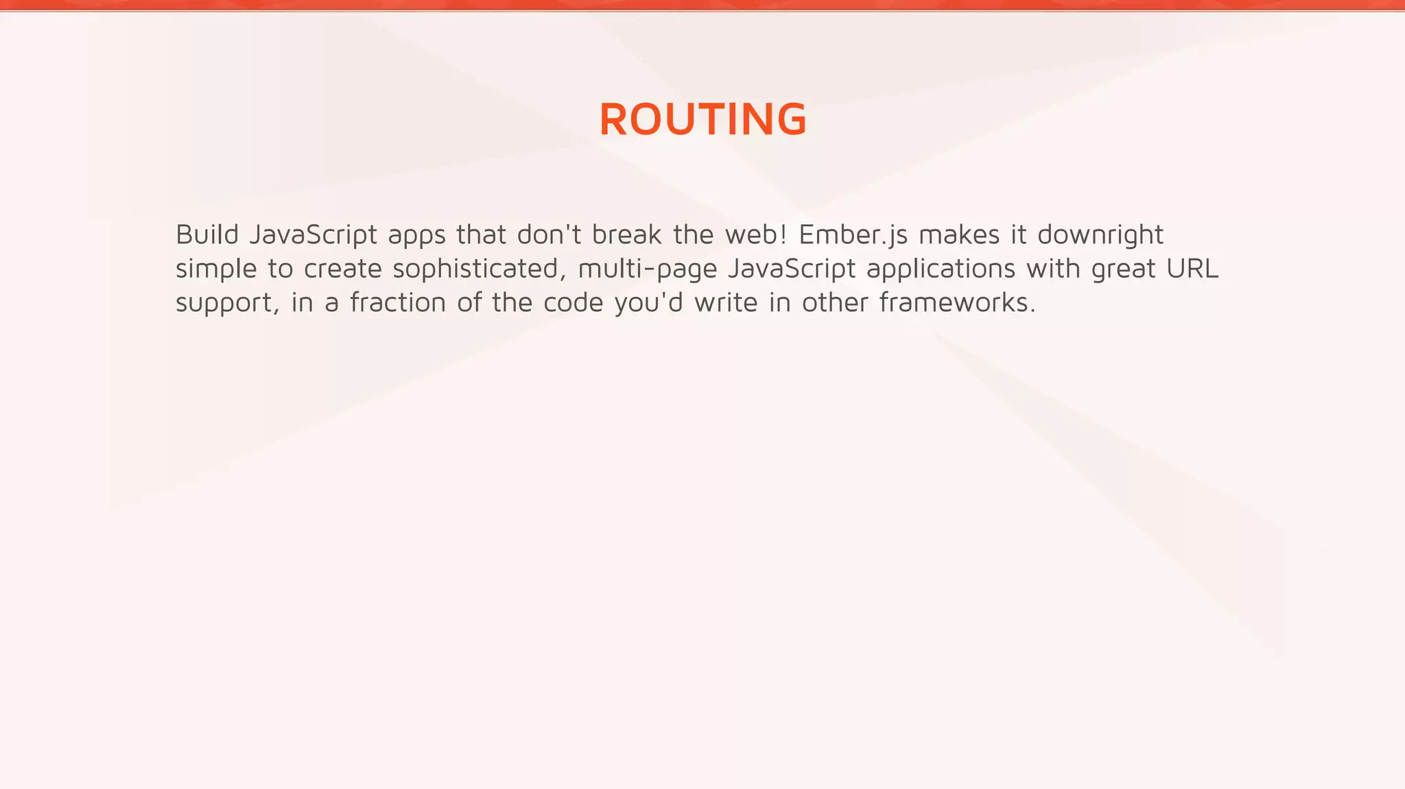 ROUTING
Build JavaScript apps that don't break the web! Ember.js makes it downright
simple to create sophisticated, multi-page JavaScript applications with great URL
support, in a fraction of the code you'd write in other frameworks.