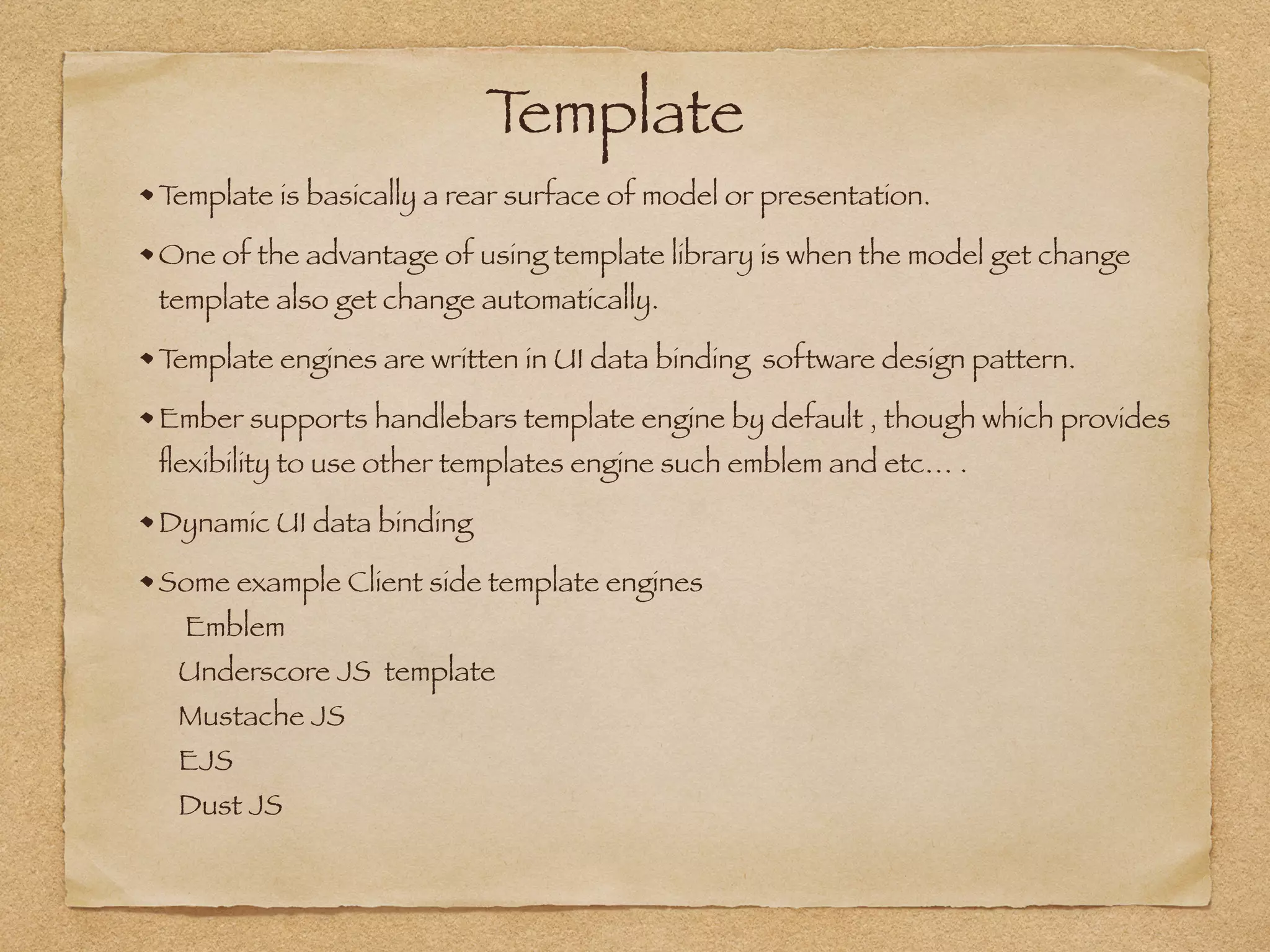 Template
Template is basically a rear surface of model or presentation.
One of the advantage of using template library is when the model get change
template also get change automatically.
Template engines are written in UI data binding software design pattern.
Ember supports handlebars template engine by default , though which provides
ﬂexibility to use other templates engine such emblem and etc… .
Dynamic UI data binding
Some example Client side template engines  
Emblem 
Underscore JS template  
Mustache JS 
EJS 
Dust JS 
 
