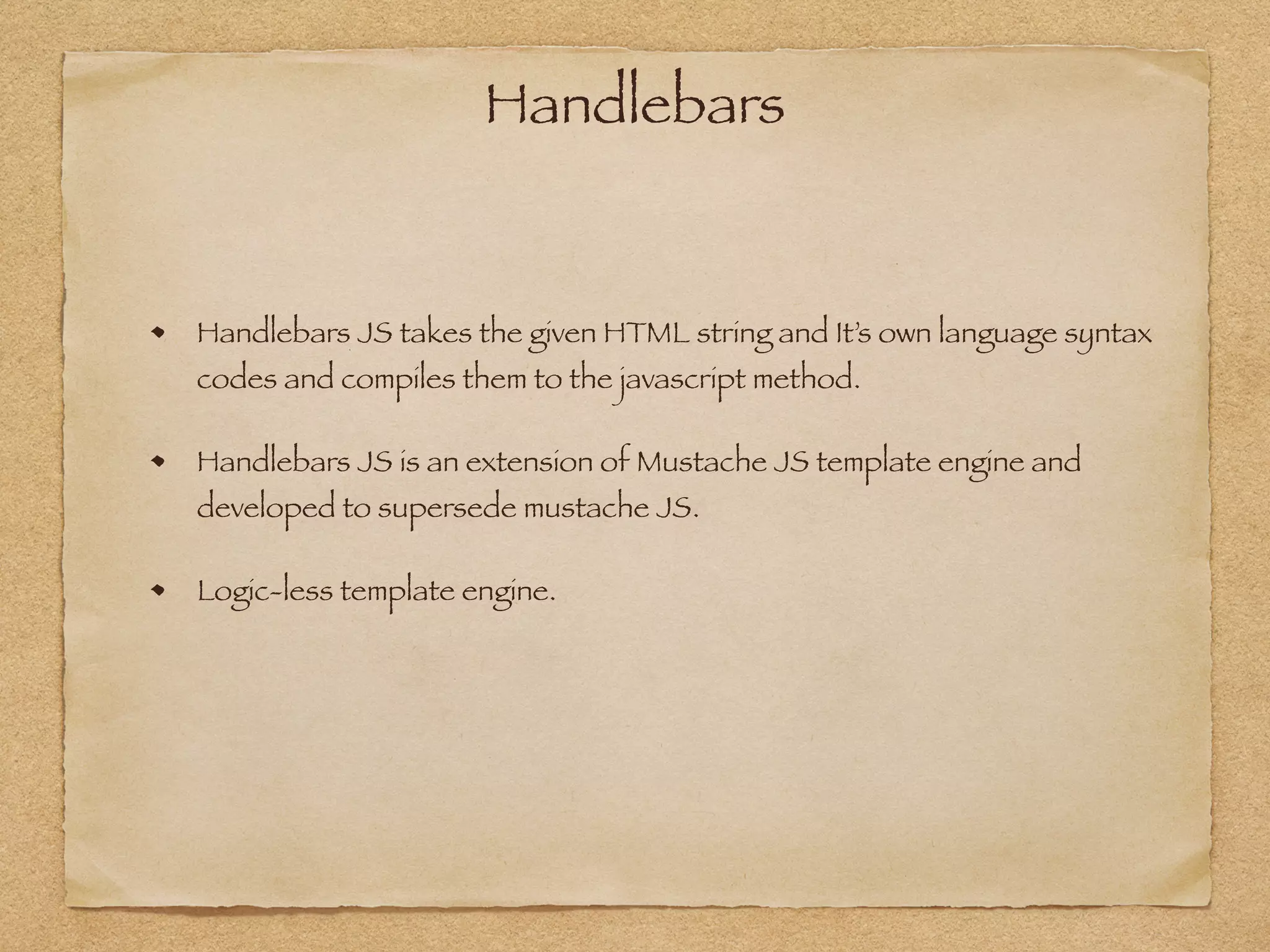 Handlebars
Handlebars JS takes the given HTML string and It’s own language syntax
codes and compiles them to the javascript method.
Handlebars JS is an extension of Mustache JS template engine and
developed to supersede mustache JS.
Logic-less template engine.
 