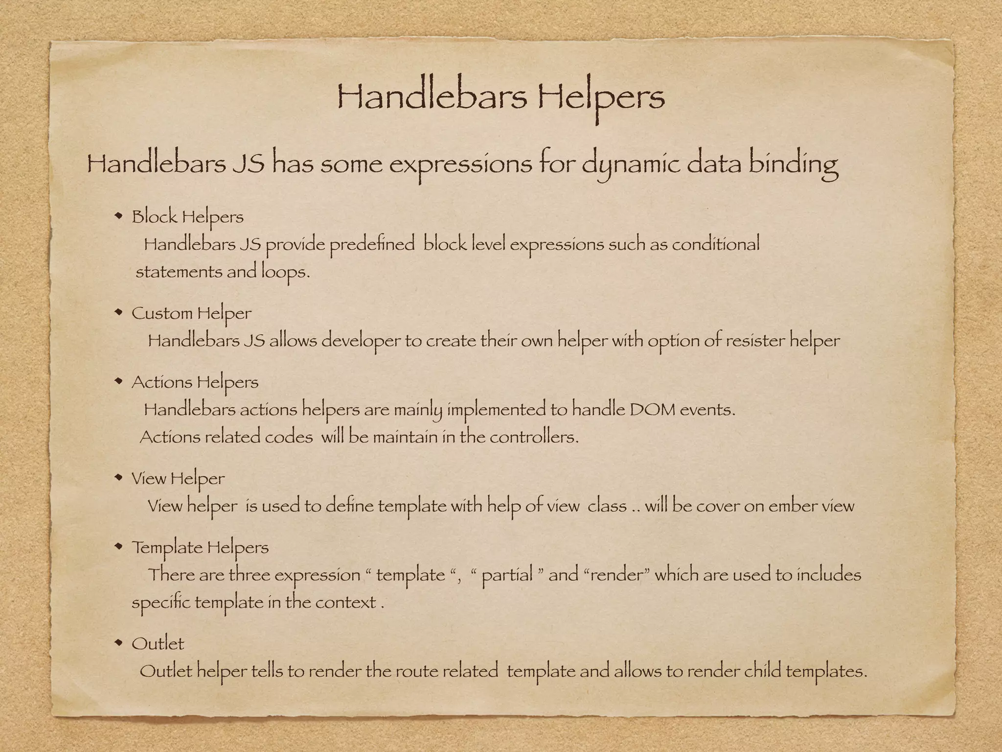 Handlebars Helpers
Block Helpers 
Handlebars JS provide predeﬁned block level expressions such as conditional 
statements and loops.
Custom Helper 
Handlebars JS allows developer to create their own helper with option of resister helper
Actions Helpers 
Handlebars actions helpers are mainly implemented to handle DOM events.  
Actions related codes will be maintain in the controllers.
View Helper 
View helper is used to deﬁne template with help of view class .. will be cover on ember view
Template Helpers 
There are three expression “ template “, “ partial ” and “render” which are used to includes  
speciﬁc template in the context .
Outlet 
Outlet helper tells to render the route related template and allows to render child templates.
Handlebars JS has some expressions for dynamic data binding
 