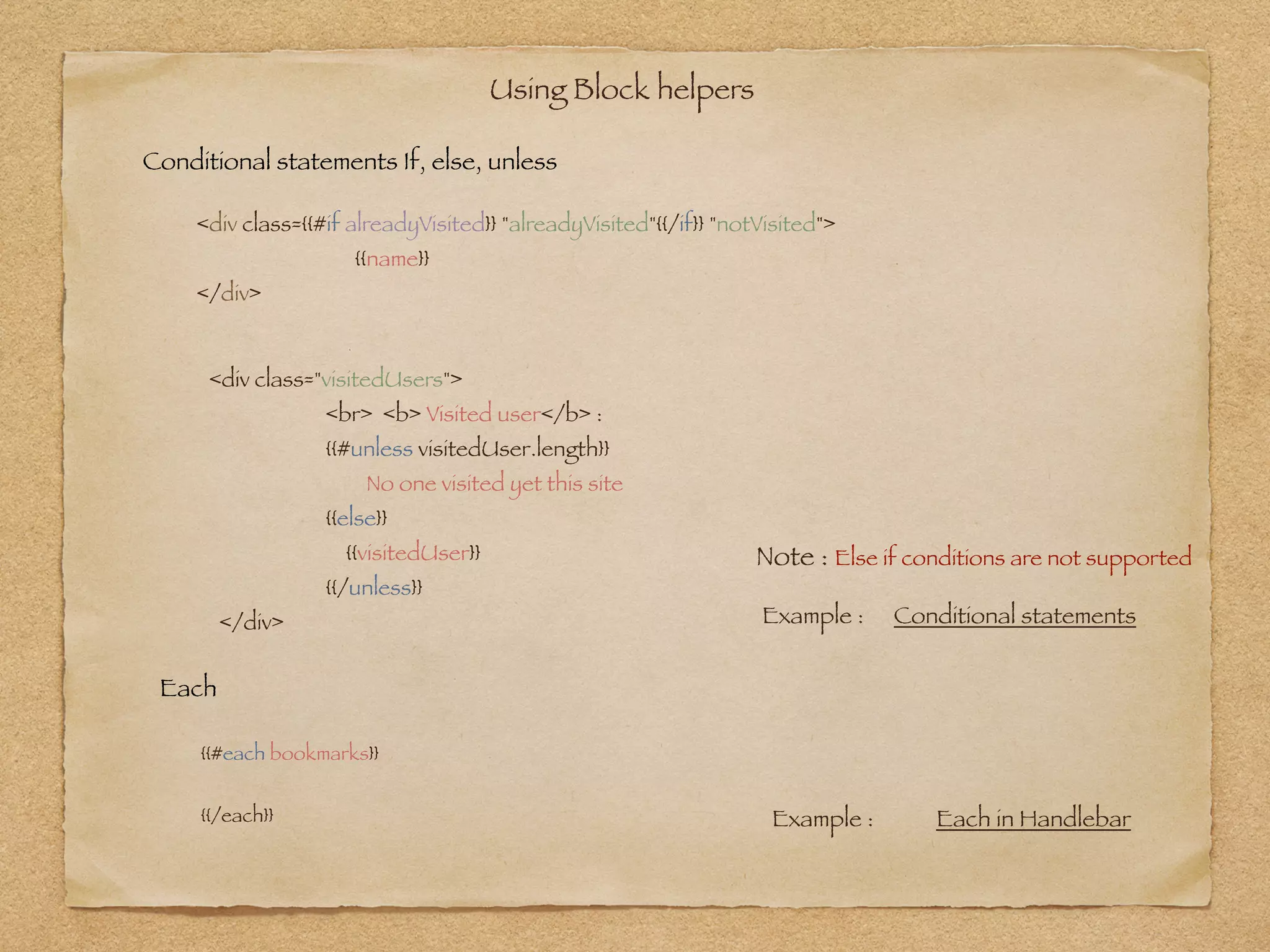 Using Block helpers 
<div class={{#if alreadyVisited}} "alreadyVisited"{{/if}} "notVisited">
	 {{name}}
</div>
Example : Conditional statements
Conditional statements If, else, unless
Each
{{#each bookmarks}}
!
{{/each}}
<div class="visitedUsers">
<br> <b> Visited user</b> :
{{#unless visitedUser.length}}
No one visited yet this site
{{else}}
{{visitedUser}}
{{/unless}}
</div>
Note : Else if conditions are not supported
Example : Each in Handlebar
 