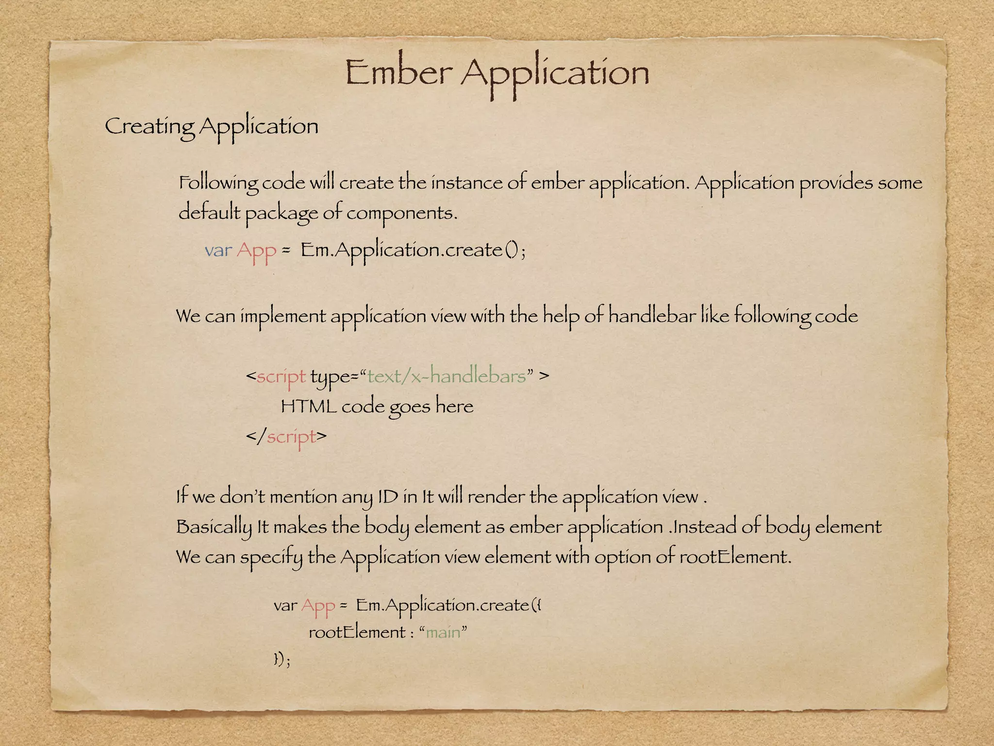 Ember Application
var App = Em.Application.create();
Creating Application
Following code will create the instance of ember application. Application provides some
default package of components.
!
We can implement application view with the help of handlebar like following code
!
	 	 <script type=“text/x-handlebars” >	 	 	 	
	 	 	 HTML code goes here
	 	 </script>
!
If we don’t mention any ID in It will render the application view .
Basically It makes the body element as ember application .Instead of body element
We can specify the Application view element with option of rootElement.
var App = Em.Application.create({
	 rootElement : “main”
});
 
