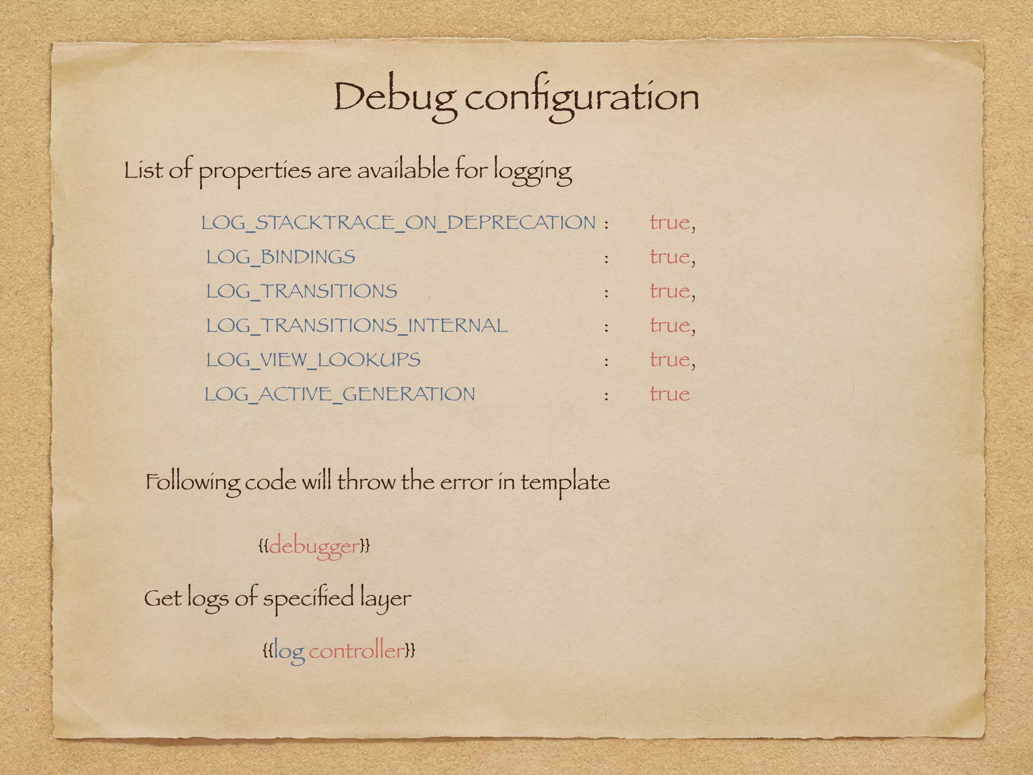 Debug conﬁguration
LOG_STACKTRACE_ON_DEPRECATION 	: 	 true,
LOG_BINDINGS 	 	 	 	 : 	 true,
LOG_TRANSITIONS 	 	 	 : 	 true,
LOG_TRANSITIONS_INTERNAL 	 	 : 	 true,
LOG_VIEW_LOOKUPS 	 	 	 : 	 true,
LOG_ACTIVE_GENERATION 	 	 : 	 true
{{debugger}}
Following code will throw the error in template
Get logs of speciﬁed layer
{{log controller}}
List of properties are available for logging
 