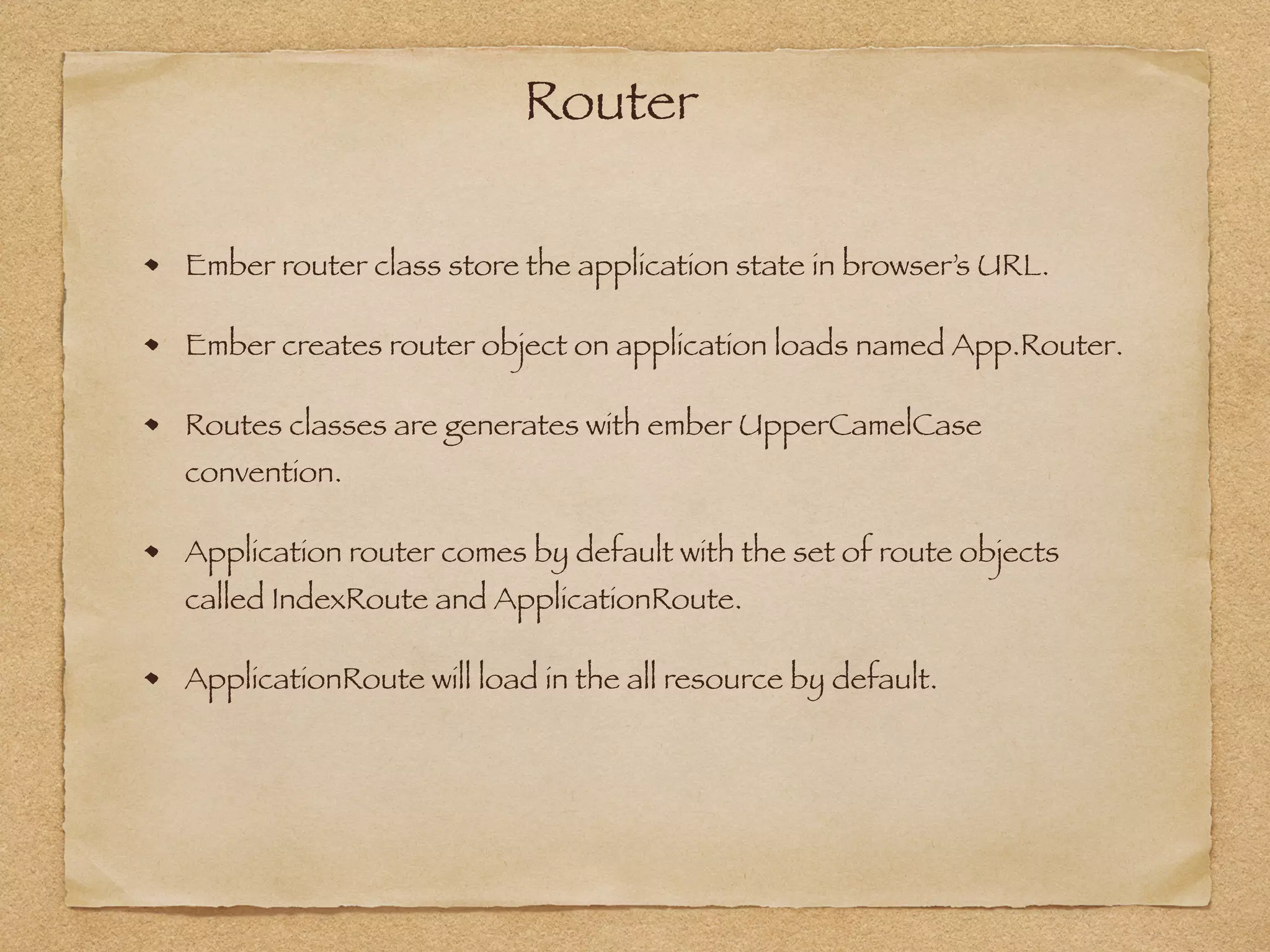 Router
Ember router class store the application state in browser’s URL.
Ember creates router object on application loads named App.Router.
Routes classes are generates with ember UpperCamelCase
convention.
Application router comes by default with the set of route objects
called IndexRoute and ApplicationRoute.
ApplicationRoute will load in the all resource by default.
 
