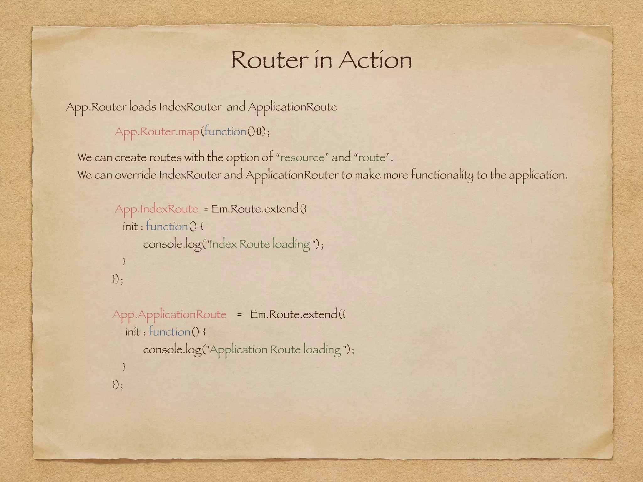 Router in Action
App.Router.map(function(){});
App.Router loads IndexRouter and ApplicationRoute
We can create routes with the option of “resource” and “route”.  
We can override IndexRouter and ApplicationRouter to make more functionality to the application. 
App.IndexRoute = Em.Route.extend({
init : function() {
console.log("Index Route loading ");
}
});
App.ApplicationRoute = Em.Route.extend({
init : function() {
console.log("Application Route loading ");
}
});
 