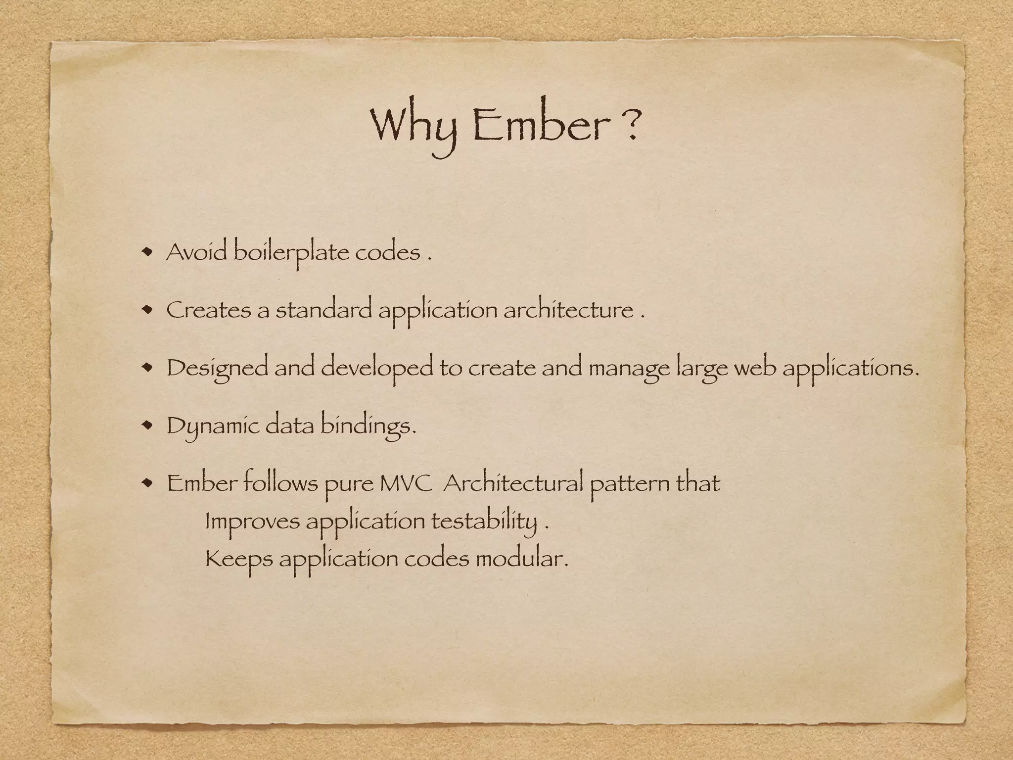Why Ember ?
Avoid boilerplate codes .
Creates a standard application architecture .
Designed and developed to create and manage large web applications.
Dynamic data bindings.
Ember follows pure MVC Architectural pattern that 
Improves application testability . 
Keeps application codes modular.
 