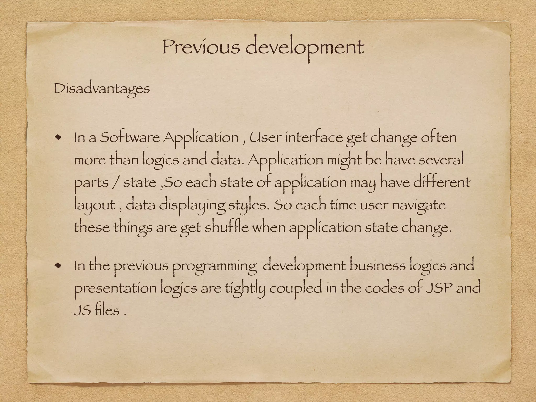 Previous development
In a Software Application , User interface get change often
more than logics and data. Application might be have several
parts / state ,So each state of application may have different
layout , data displaying styles. So each time user navigate
these things are get shufﬂe when application state change.
In the previous programming development business logics and
presentation logics are tightly coupled in the codes of JSP and
JS ﬁles .
Disadvantages
 