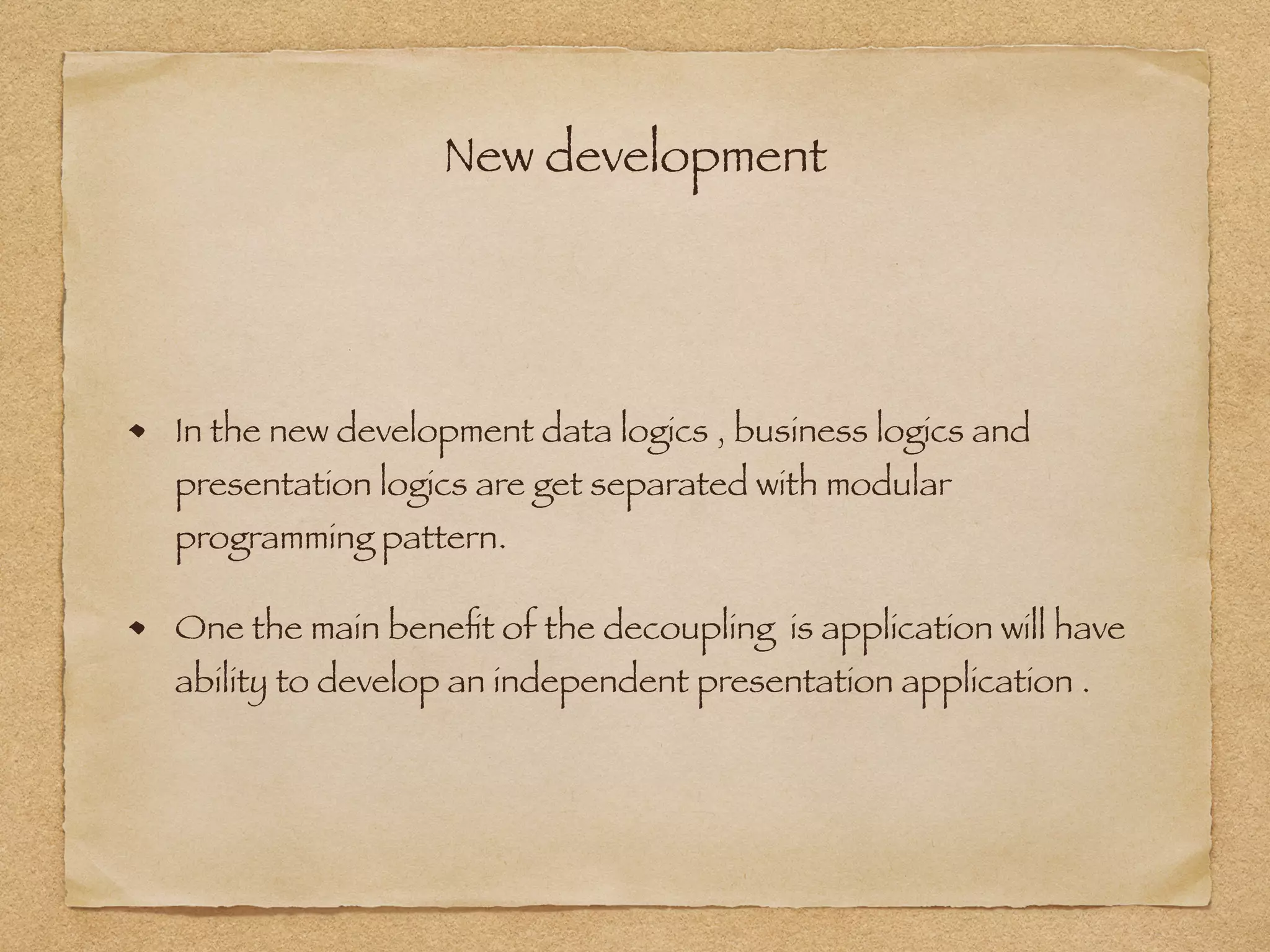New development
In the new development data logics , business logics and
presentation logics are get separated with modular
programming pattern.
One the main beneﬁt of the decoupling is application will have
ability to develop an independent presentation application .
 