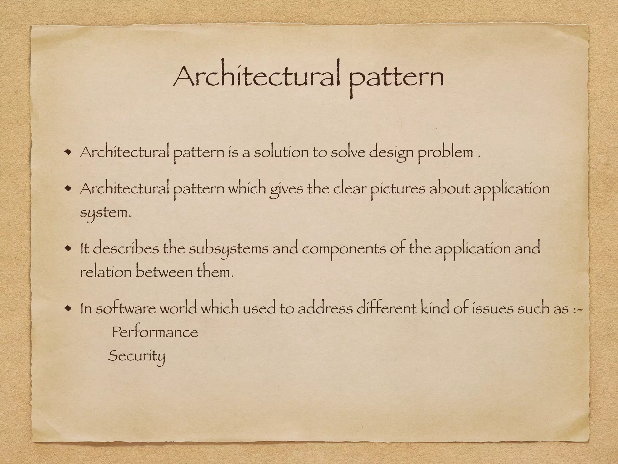 Architectural pattern
Architectural pattern is a solution to solve design problem .
Architectural pattern which gives the clear pictures about application
system.
It describes the subsystems and components of the application and
relation between them.
In software world which used to address different kind of issues such as :- 
Performance  
Security
 