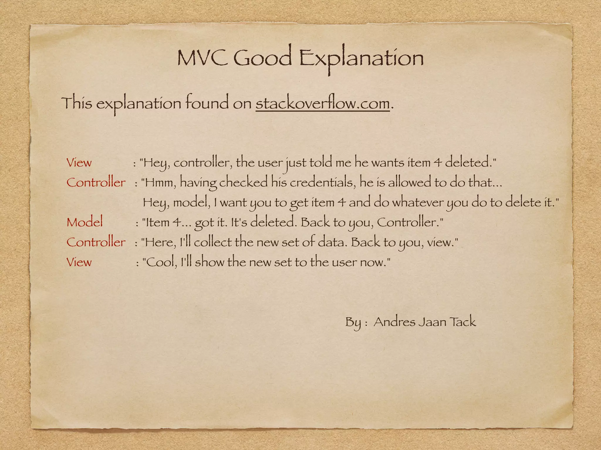 MVC Good Explanation
This explanation found on stackoverﬂow.com.
View : "Hey, controller, the user just told me he wants item 4 deleted."
Controller : "Hmm, having checked his credentials, he is allowed to do that...  
Hey, model, I want you to get item 4 and do whatever you do to delete it."
Model : "Item 4... got it. It's deleted. Back to you, Controller."
Controller : "Here, I'll collect the new set of data. Back to you, view."
View : "Cool, I'll show the new set to the user now." 
 
 
By : Andres Jaan Tack
 