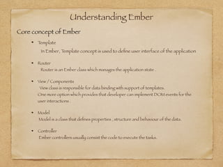 Understanding Ember
Template 
In Ember, Template concept is used to deﬁne user interface of the application
Router 
Router is an Ember class which manages the application state .
View / Components  
View class is responsible for data binding with support of templates. 
One more option which provides that developer can implement DOM events for the
user interactions .
Model 
Model is a class that deﬁnes properties , structure and behaviour of the data.
Controller 
Ember controllers usually consist the code to execute the tasks.
Core concept of Ember
 