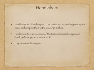 Handlebars
Handlebars JS takes the given HTML string and It’s own language syntax
codes and compiles them to the javascript method.
Handlebars JS is an extension of Mustache JS template engine and
developed to supersede mustache JS.
Logic-less template engine.
 
