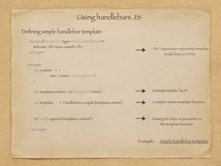 Using handlebars JS
Deﬁning simple handlebar template
<script id=“template” type=“text/x-handlebars”>
Welcome, <b> {{user.name}} </b>
</script >
“ {{ }} ” expression represents template  
model data as HTML
Example : Simple handlebar template
<script>
var context = {
user : { name : "Jack Sparrow"}
}
var templatecontent = $("#template").html(); 
var template = Handlebars.compile(templatecontent);
$('body').append(template(context));
</script>
Getting template by ID
Compiler makes template function
Passing the data as parameter in
the template function
 