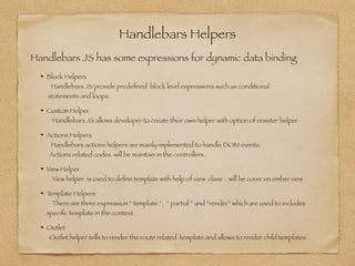 Handlebars Helpers
Block Helpers 
Handlebars JS provide predeﬁned block level expressions such as conditional 
statements and loops.
Custom Helper 
Handlebars JS allows developer to create their own helper with option of resister helper
Actions Helpers 
Handlebars actions helpers are mainly implemented to handle DOM events.  
Actions related codes will be maintain in the controllers.
View Helper 
View helper is used to deﬁne template with help of view class .. will be cover on ember view
Template Helpers 
There are three expression “ template “, “ partial ” and “render” which are used to includes  
speciﬁc template in the context .
Outlet 
Outlet helper tells to render the route related template and allows to render child templates.
Handlebars JS has some expressions for dynamic data binding
 