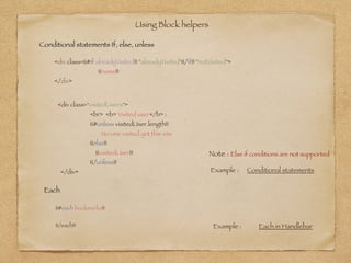 Using Block helpers 
<div class={{#if alreadyVisited}} "alreadyVisited"{{/if}} "notVisited">
	 {{name}}
</div>
Example : Conditional statements
Conditional statements If, else, unless
Each
{{#each bookmarks}}
!
{{/each}}
<div class="visitedUsers">
<br> <b> Visited user</b> :
{{#unless visitedUser.length}}
No one visited yet this site
{{else}}
{{visitedUser}}
{{/unless}}
</div>
Note : Else if conditions are not supported
Example : Each in Handlebar
 