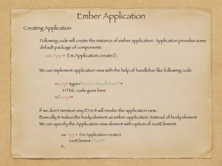 Ember Application
var App = Em.Application.create();
Creating Application
Following code will create the instance of ember application. Application provides some
default package of components.
!
We can implement application view with the help of handlebar like following code
!
	 	 <script type=“text/x-handlebars” >	 	 	 	
	 	 	 HTML code goes here
	 	 </script>
!
If we don’t mention any ID in It will render the application view .
Basically It makes the body element as ember application .Instead of body element
We can specify the Application view element with option of rootElement.
var App = Em.Application.create({
	 rootElement : “main”
});
 