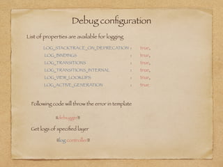 Debug conﬁguration
LOG_STACKTRACE_ON_DEPRECATION 	: 	 true,
LOG_BINDINGS 	 	 	 	 : 	 true,
LOG_TRANSITIONS 	 	 	 : 	 true,
LOG_TRANSITIONS_INTERNAL 	 	 : 	 true,
LOG_VIEW_LOOKUPS 	 	 	 : 	 true,
LOG_ACTIVE_GENERATION 	 	 : 	 true
{{debugger}}
Following code will throw the error in template
Get logs of speciﬁed layer
{{log controller}}
List of properties are available for logging
 
