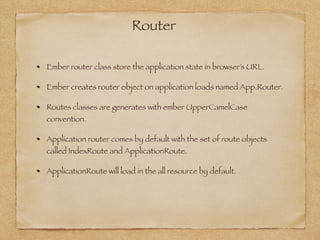 Router
Ember router class store the application state in browser’s URL.
Ember creates router object on application loads named App.Router.
Routes classes are generates with ember UpperCamelCase
convention.
Application router comes by default with the set of route objects
called IndexRoute and ApplicationRoute.
ApplicationRoute will load in the all resource by default.
 