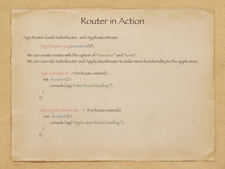 Router in Action
App.Router.map(function(){});
App.Router loads IndexRouter and ApplicationRoute
We can create routes with the option of “resource” and “route”.  
We can override IndexRouter and ApplicationRouter to make more functionality to the application. 
App.IndexRoute = Em.Route.extend({
init : function() {
console.log("Index Route loading ");
}
});
App.ApplicationRoute = Em.Route.extend({
init : function() {
console.log("Application Route loading ");
}
});
 