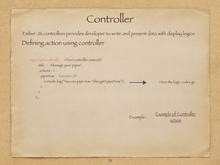 Controller
Ember JS controllers provides developer to write and present data with display logics .
Deﬁning action using controller
28
App.PipeController = Em.Controller.extend({
title : "Manage your pipes",
actions : {
pipeNow : function (){
console.log("You can pipe now ",this.get('pipeNow'));
}
},
});
Here the logic codes go
Example :
Example of Controller
action
 