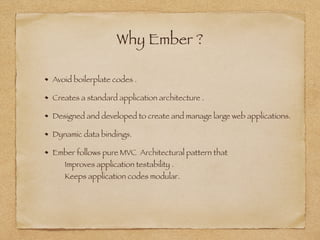 Why Ember ?
Avoid boilerplate codes .
Creates a standard application architecture .
Designed and developed to create and manage large web applications.
Dynamic data bindings.
Ember follows pure MVC Architectural pattern that 
Improves application testability . 
Keeps application codes modular.
 