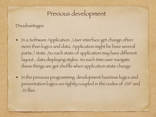 Previous development
In a Software Application , User interface get change often
more than logics and data. Application might be have several
parts / state ,So each state of application may have different
layout , data displaying styles. So each time user navigate
these things are get shufﬂe when application state change.
In the previous programming development business logics and
presentation logics are tightly coupled in the codes of JSP and
JS ﬁles .
Disadvantages
 