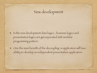 New development
In the new development data logics , business logics and
presentation logics are get separated with modular
programming pattern.
One the main beneﬁt of the decoupling is application will have
ability to develop an independent presentation application .
 