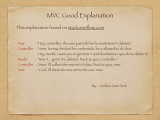 MVC Good Explanation
This explanation found on stackoverﬂow.com.
View : "Hey, controller, the user just told me he wants item 4 deleted."
Controller : "Hmm, having checked his credentials, he is allowed to do that...  
Hey, model, I want you to get item 4 and do whatever you do to delete it."
Model : "Item 4... got it. It's deleted. Back to you, Controller."
Controller : "Here, I'll collect the new set of data. Back to you, view."
View : "Cool, I'll show the new set to the user now." 
 
 
By : Andres Jaan Tack
 