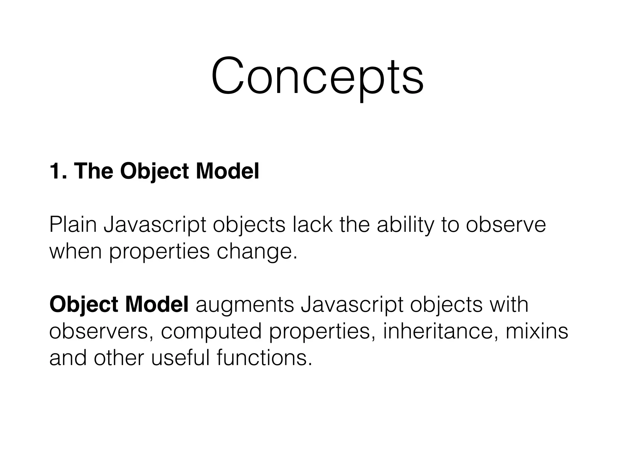 1. The Object Model 
 
Plain Javascript objects lack the ability to observe
when properties change. 
 
Object Model augments Javascript objects with
observers, computed properties, inheritance, mixins
and other useful functions.
Concepts
 