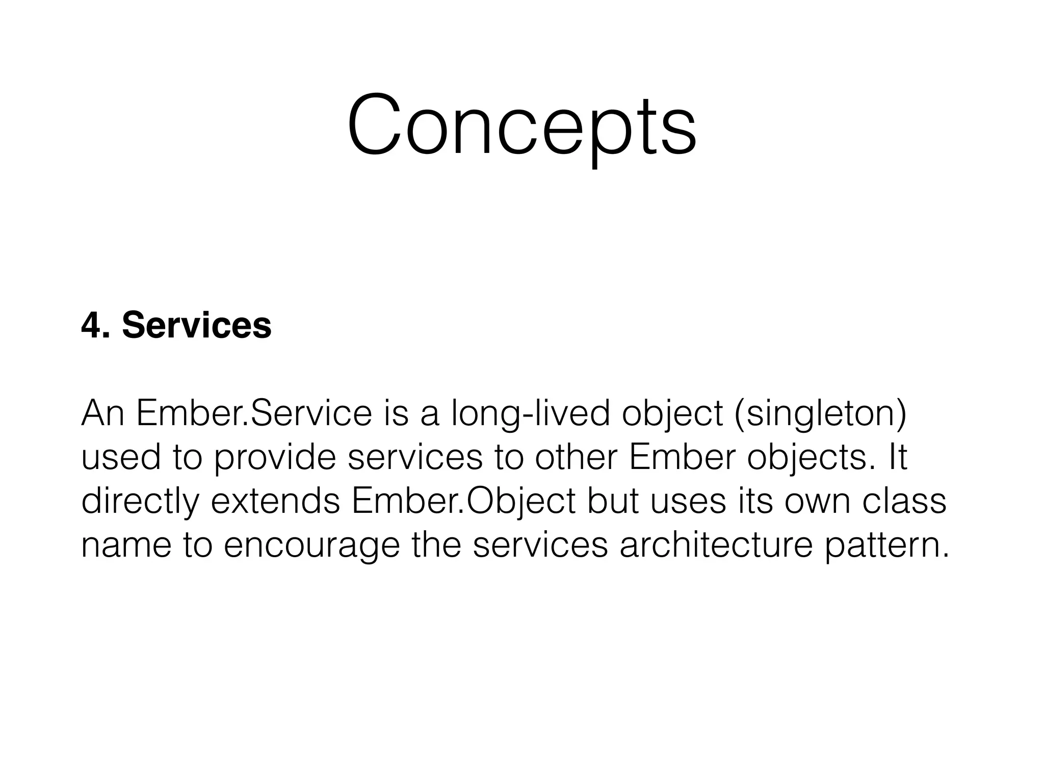 4. Services 
 
An Ember.Service is a long-lived object (singleton)
used to provide services to other Ember objects. It
directly extends Ember.Object but uses its own class
name to encourage the services architecture pattern.
Concepts
 