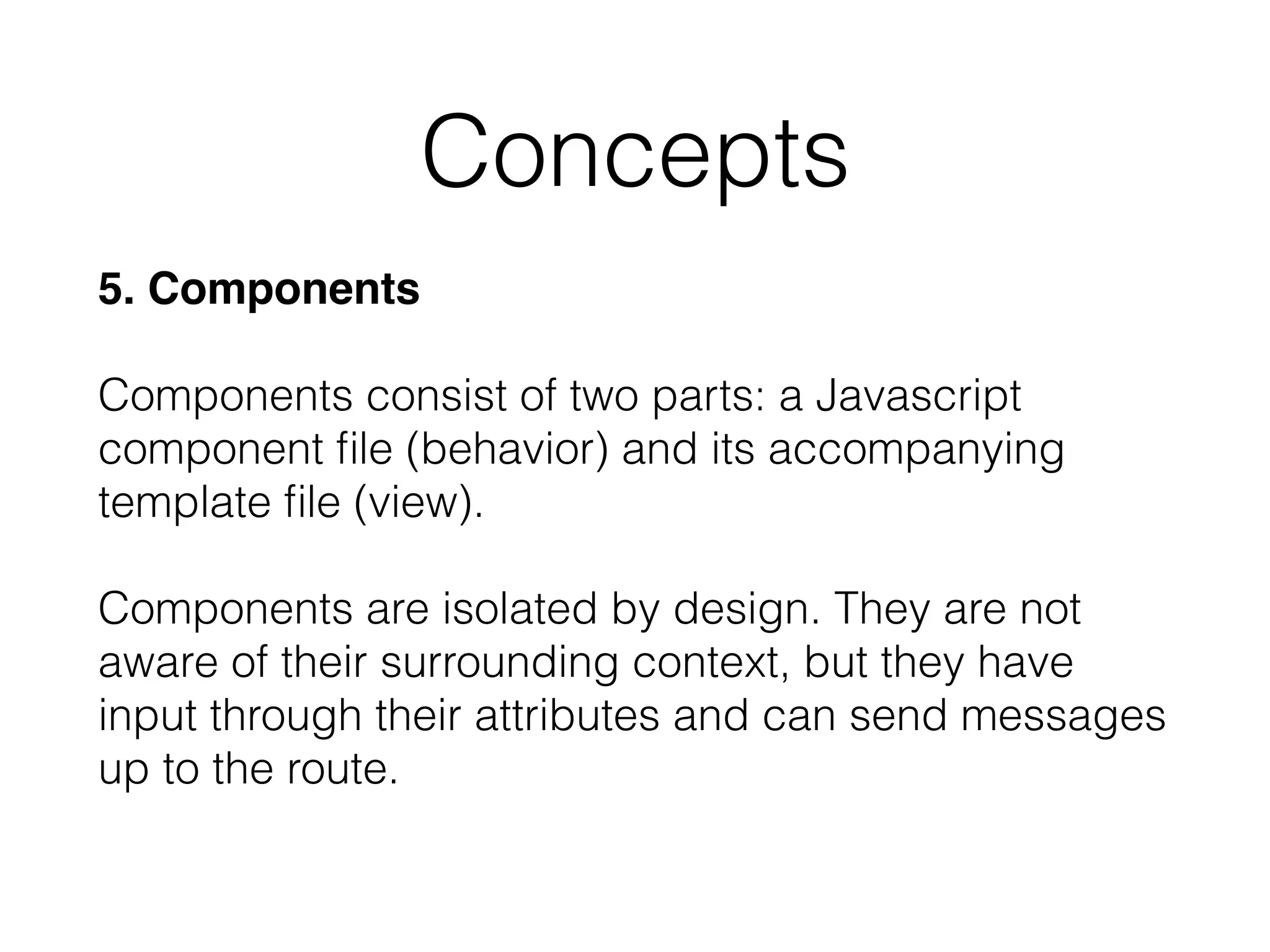 5. Components 
 
Components consist of two parts: a Javascript
component ﬁle (behavior) and its accompanying
template ﬁle (view). 
 
Components are isolated by design. They are not
aware of their surrounding context, but they have
input through their attributes and can send messages
up to the route.
Concepts
 