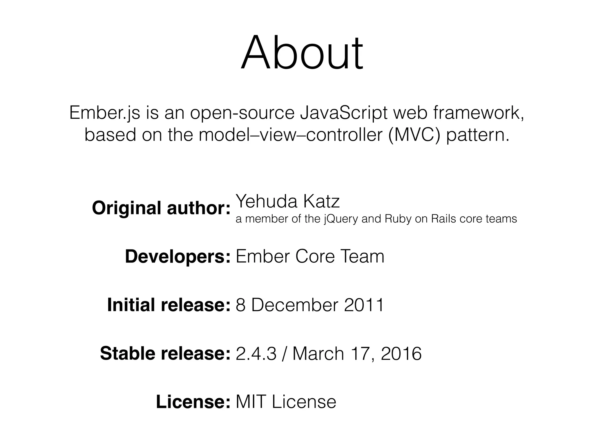 About
Original author: Yehuda Katz 
a member of the jQuery and Ruby on Rails core teams
Developers: Ember Core Team
Initial release: 8 December 2011
Stable release: 2.4.3 / March 17, 2016
License: MIT License
Ember.js is an open-source JavaScript web framework,
based on the model–view–controller (MVC) pattern.
 