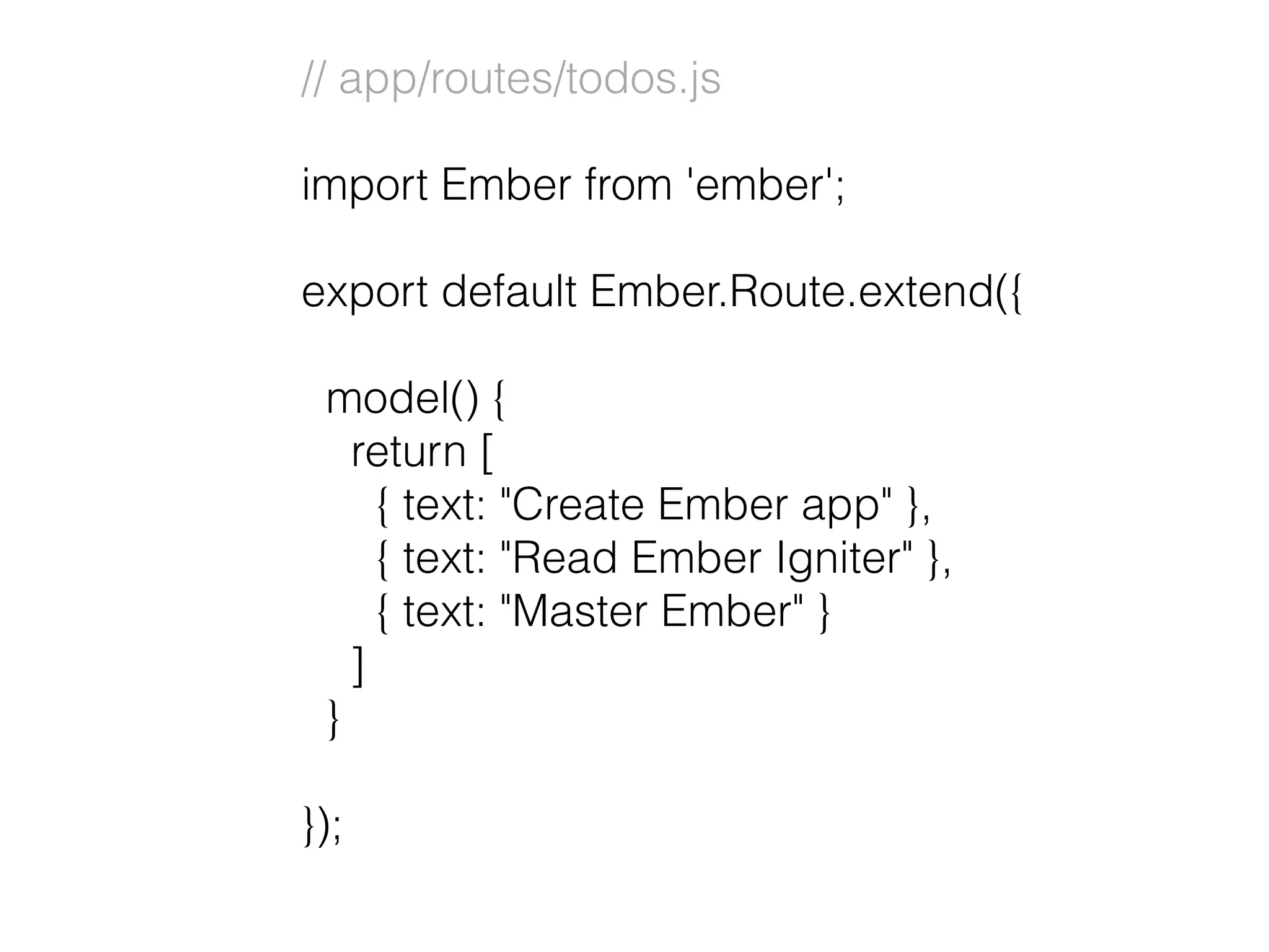 // app/routes/todos.js
import Ember from 'ember';
export default Ember.Route.extend({
model() {
return [
{ text: "Create Ember app" },
{ text: "Read Ember Igniter" },
{ text: "Master Ember" }
]
}
});
 