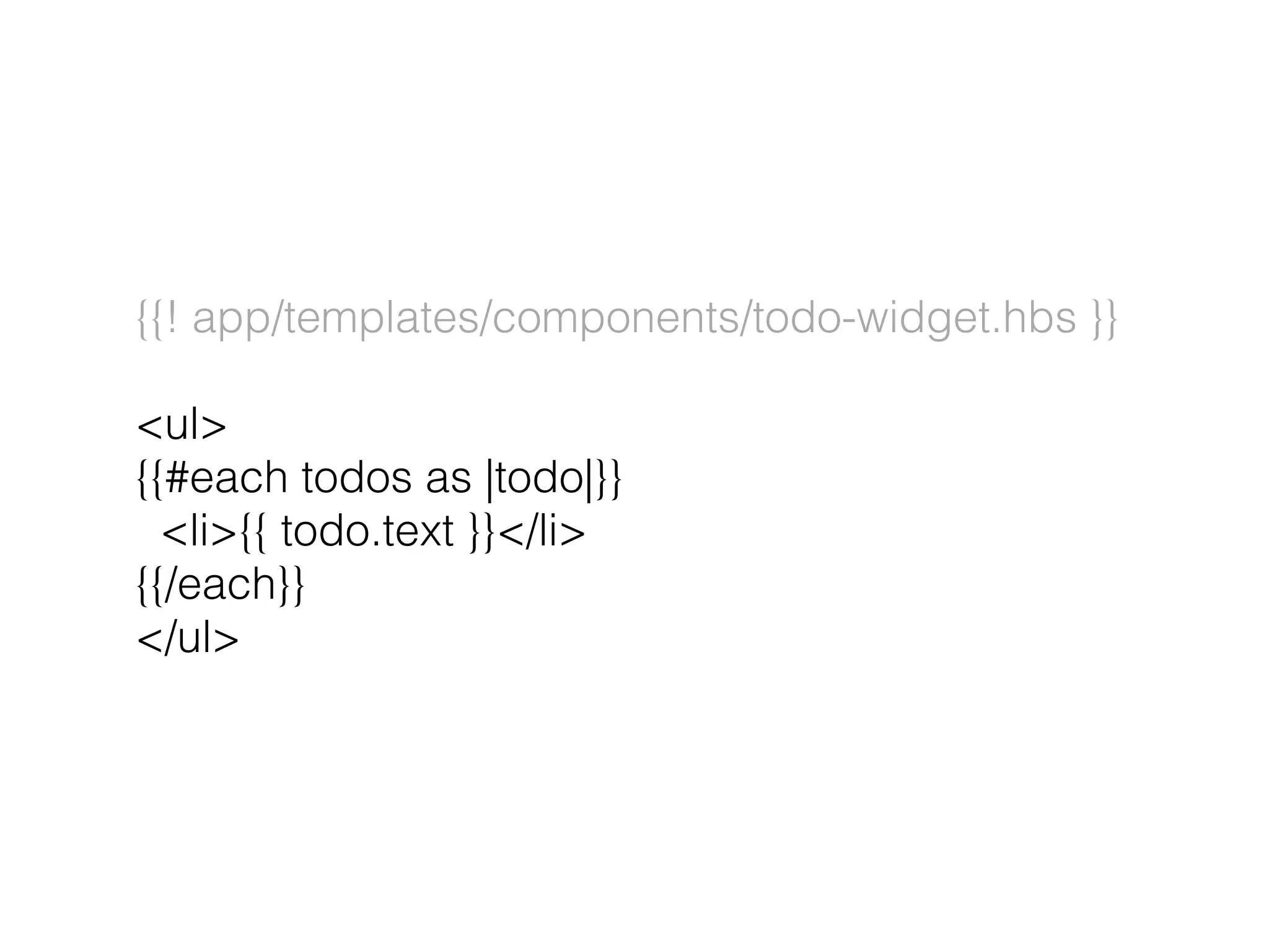 {{! app/templates/components/todo-widget.hbs }}
<ul>
{{#each todos as |todo|}}
<li>{{ todo.text }}</li>
{{/each}}
</ul>
 