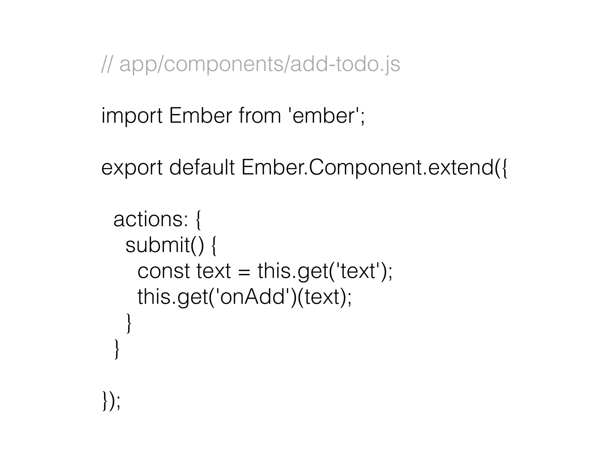 // app/components/add-todo.js
import Ember from 'ember';
export default Ember.Component.extend({
actions: {
submit() {
const text = this.get('text');
this.get('onAdd')(text);
}
}
});
 