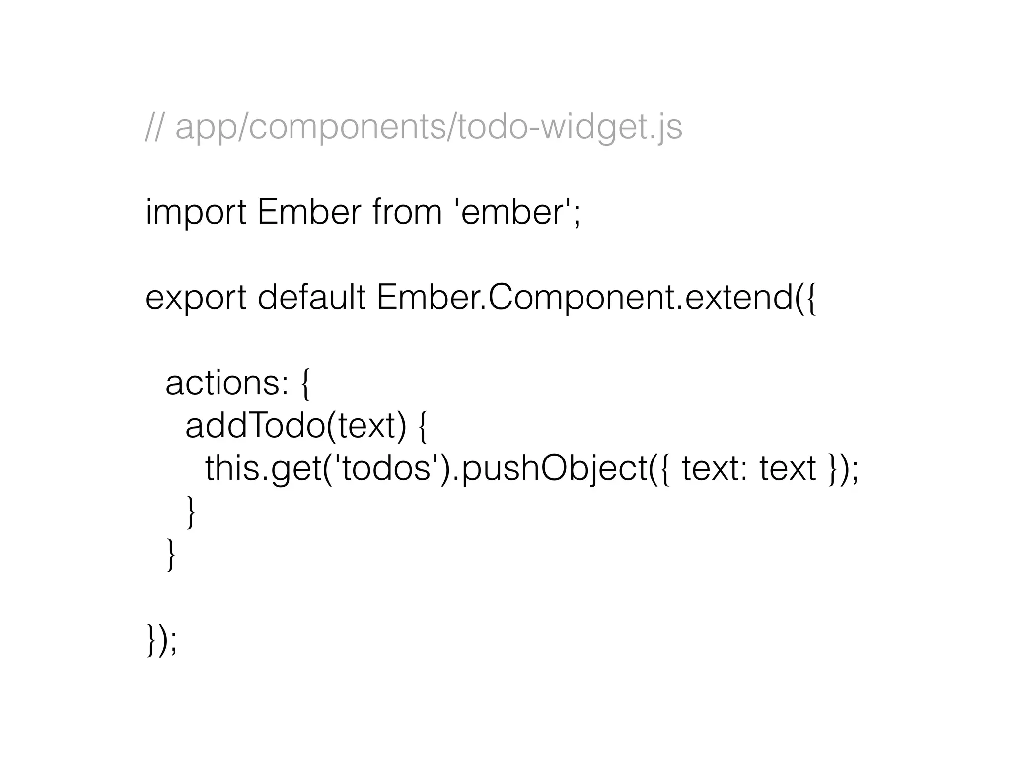 // app/components/todo-widget.js
import Ember from 'ember';
export default Ember.Component.extend({
actions: {
addTodo(text) {
this.get('todos').pushObject({ text: text });
}
}
});
 