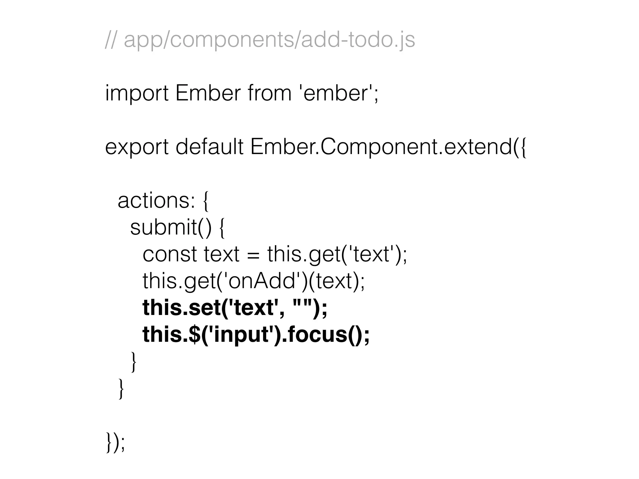 // app/components/add-todo.js
import Ember from 'ember';
export default Ember.Component.extend({
actions: {
submit() {
const text = this.get('text');
this.get('onAdd')(text);
this.set('text', "");
this.$('input').focus();
}
}
});
 