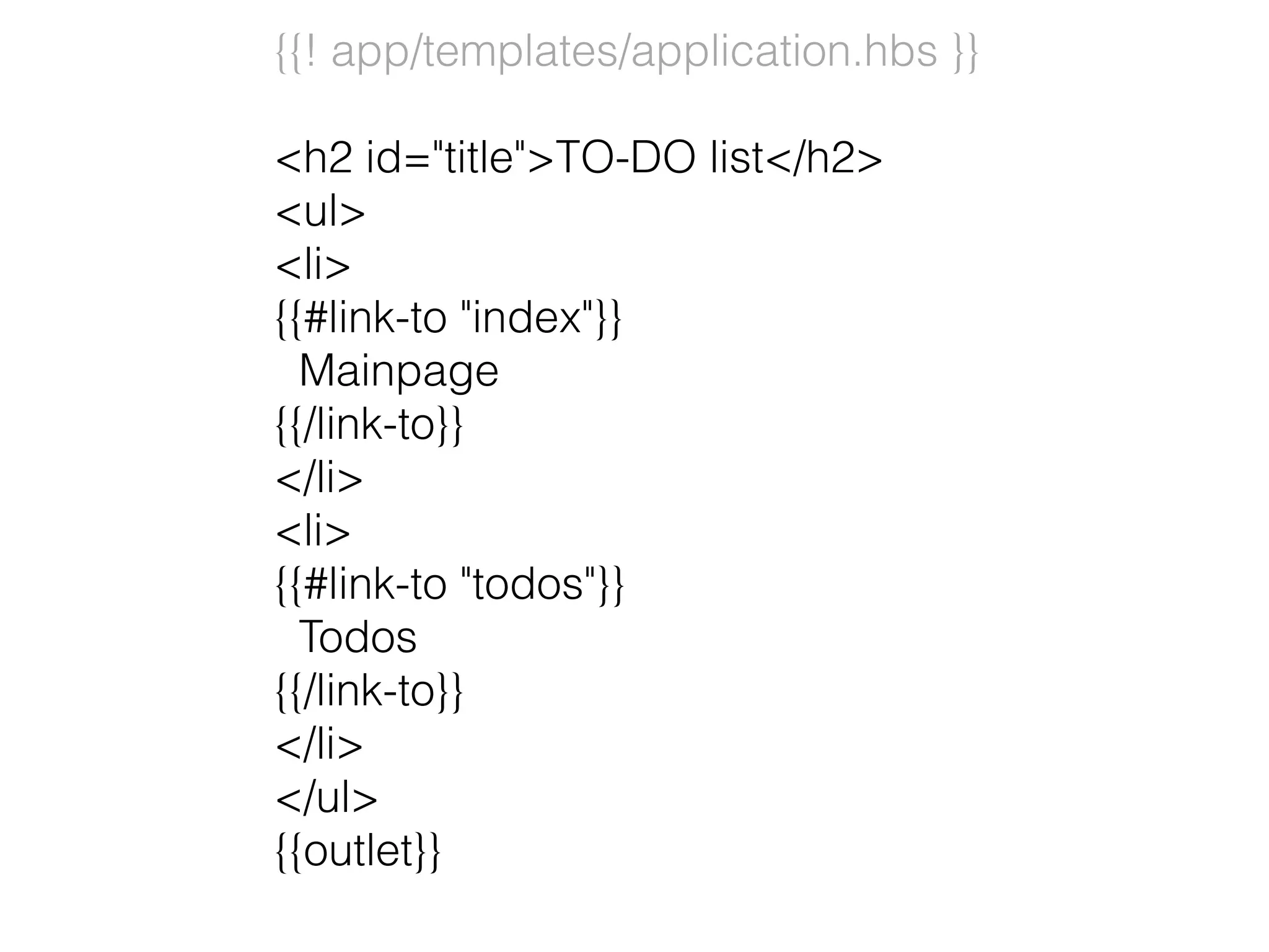 {{! app/templates/application.hbs }}
<h2 id="title">TO-DO list</h2>
<ul>
<li>
{{#link-to "index"}}
Mainpage
{{/link-to}}
</li>
<li>
{{#link-to "todos"}}
Todos
{{/link-to}}
</li>
</ul>
{{outlet}}
 