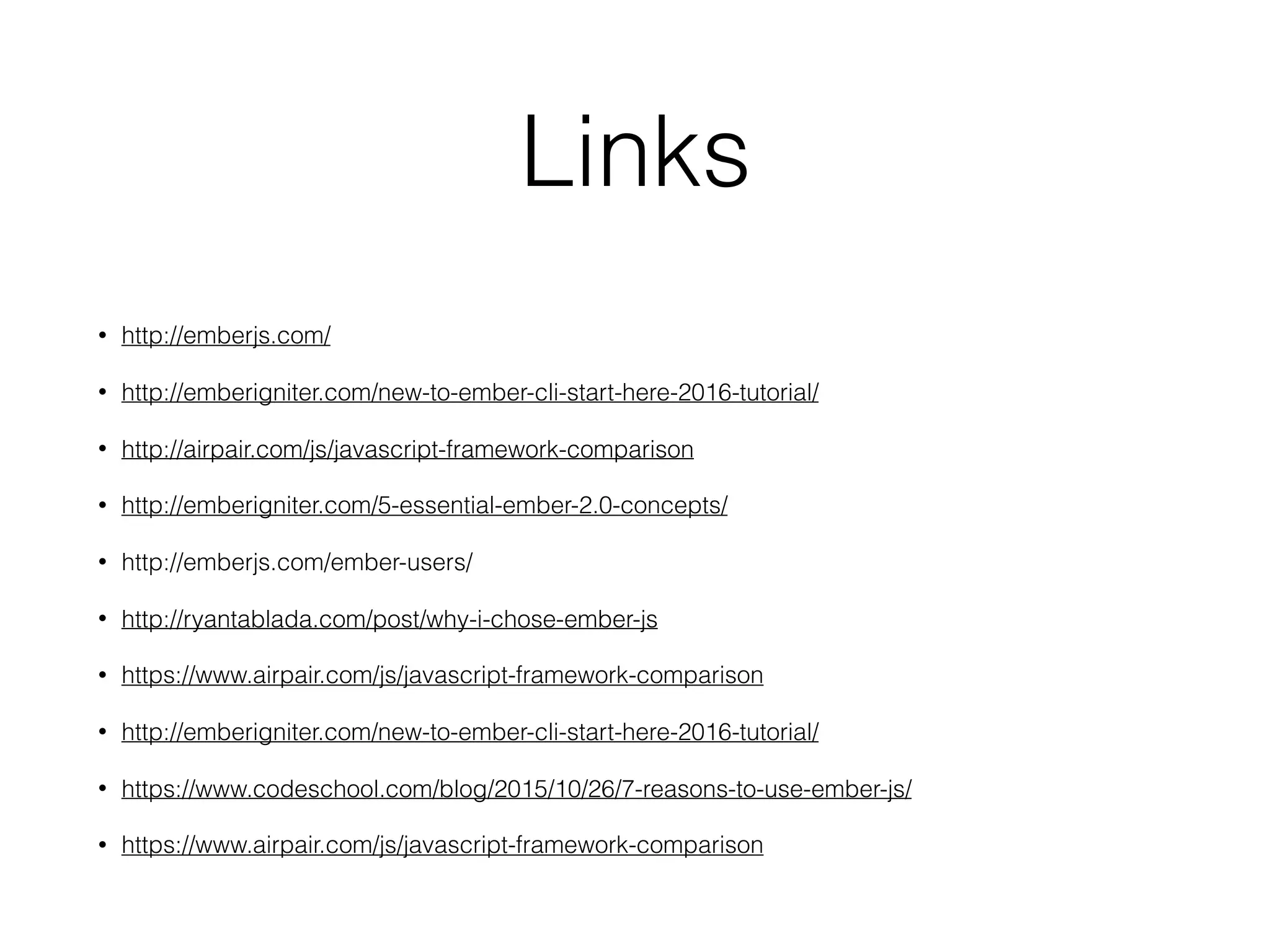 Links
• http://emberjs.com/
• http://emberigniter.com/new-to-ember-cli-start-here-2016-tutorial/
• http://airpair.com/js/javascript-framework-comparison
• http://emberigniter.com/5-essential-ember-2.0-concepts/
• http://emberjs.com/ember-users/
• http://ryantablada.com/post/why-i-chose-ember-js
• https://www.airpair.com/js/javascript-framework-comparison
• http://emberigniter.com/new-to-ember-cli-start-here-2016-tutorial/
• https://www.codeschool.com/blog/2015/10/26/7-reasons-to-use-ember-js/
• https://www.airpair.com/js/javascript-framework-comparison
 