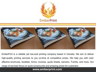 EmberPrint is a reliable yet low-cost printing company based in Canada. We aim to deliver
high-quality printing services to you on-time at competitive prices. We help you with cost-
effective brochures, booklets, forms, invoices, quote sheets, banners, T-shirts, and more. Our
range of services focus on quick turnarounds and amazing prices for customers.
www.emberprint.com
 